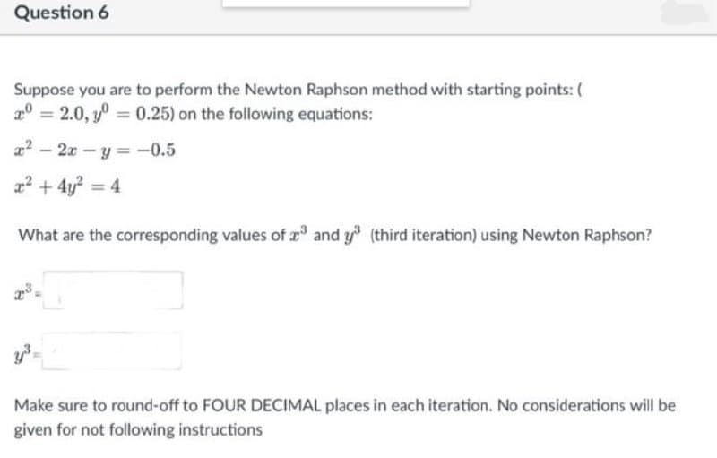 Question 6
Suppose you are to perform the Newton Raphson method with starting points: (
20 = 2.0, y = 0.25) on the following equations:
x² - 2x - y = -0.5
x² + 4y² = 4
What are the corresponding values of ³ and y³ (third iteration) using Newton Raphson?
23
Make sure to round-off to FOUR DECIMAL places in each iteration. No considerations will be
given for not following instructions