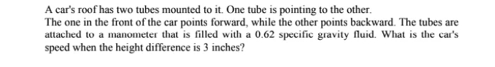 A car's roof has two tubes mounted to it. One tube is pointing to the other.
The one in the front of the car points forward, while the other points backward. The tubes are
attached to a manometer that is filled with a 0.62 specific gravity fluid. What is the car's
speed when the height difference is 3 inches?