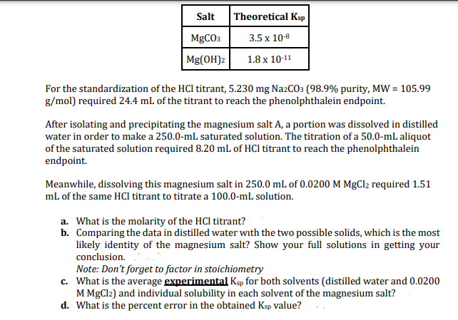 Salt
MgCO3
Mg(OH)2
Theoretical Ksp
3.5 x 10-8
1.8 x 10-11
For the standardization of the HCI titrant, 5.230 mg Na2CO3 (98.9% purity, MW = 105.99
g/mol) required 24.4 mL of the titrant to reach the phenolphthalein endpoint.
After isolating and precipitating the magnesium salt A, a portion was dissolved in distilled
water in order to make a 250.0-mL saturated solution. The titration of a 50.0-mL aliquot
of the saturated solution required 8.20 mL of HCl titrant to reach the phenolphthalein
endpoint.
Meanwhile, dissolving this magnesium salt in 250.0 mL of 0.0200 M MgCl2 required 1.51
mL of the same HCl titrant to titrate a 100.0-mL solution.
a. What is the molarity of the HCI titrant?
b. Comparing the data in distilled water with the two possible solids, which is the most
likely identity of the magnesium salt? Show your full solutions in getting your
conclusion.
Note: Don't forget to factor in stoichiometry
c.
What is the average experimental Ksp for both solvents (distilled water and 0.0200
M MgCl2) and individual solubility in each solvent of the magnesium salt?
d. What is the percent error in the obtained Ksp value?