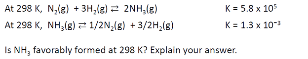 At 298 K, N₂(g) + 3H₂(g) 2NH3(g)
At 298 K, NH3(g) 1/2N₂(g) + 3/2H₂(g)
Is NH3 favorably formed at 298 K? Explain your answer.
K = 5.8 x 105
K = 1.3 x 10-3