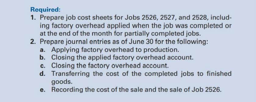 Required:
1. Prepare job cost sheets for Jobs 2526, 2527, and 2528, includ-
ing factory overhead applied when the job was completed or
at the end of the month for partially completed jobs.
2. Prepare journal entries as of June 30 for the following:
a. Applying factory overhead to production.
b. Closing the applied factory overhead account.
c. Closing the factory overhead account.
d. Transferring the cost of the completed jobs to finished
goods.
e. Recording the cost of the sale and the sale of Job 2526.
