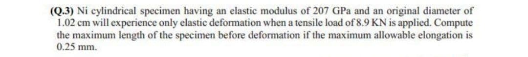 (Q.3) Ni cylindrical specimen having an elastic modulus of 207 GPa and an original diameter of
1.02 cm will experience only elastic deformation when a tensile load of 8.9 KN is applied. Compute
the maximum length of the specimen before deformation if the maximum allowable elongation is
0.25 mm.
