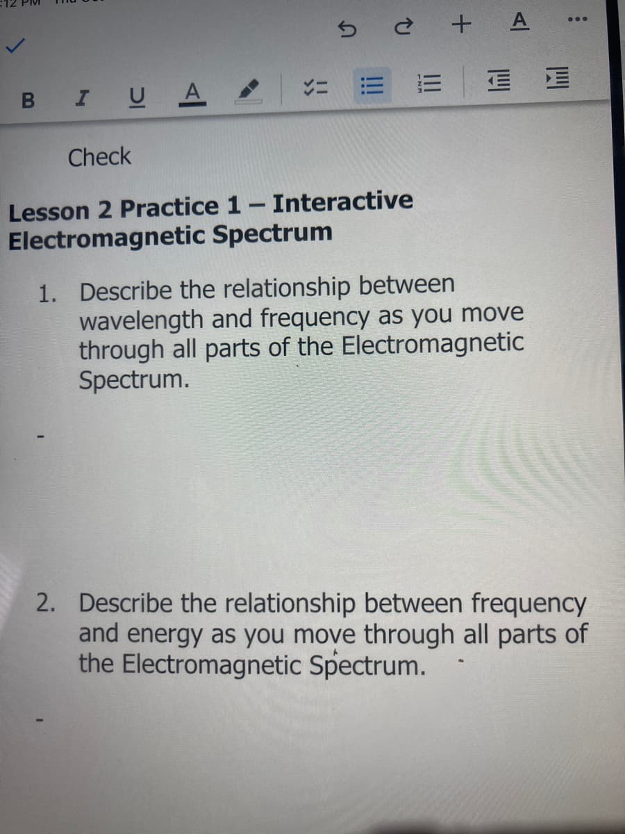 5 ¿ + A
...
B IU A
Check
Lesson 2 Practice 1- Interactive
Electromagnetic Spectrum
1. Describe the relationship between
wavelength and frequency as you move
through all parts of the Electromagnetic
Spectrum.
2. Describe the relationship between frequency
and energy as you move through all parts of
the Electromagnetic Spectrum.
四
II
!!
