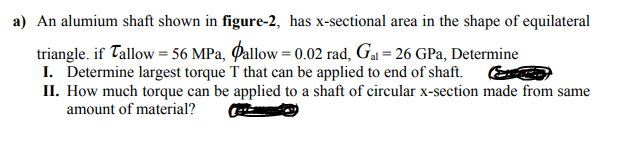 a) An alumium shaft shown in figure-2, has x-sectional area in the shape of equilateral
triangle. if Tallow = 56 MPa, Qallow = 0.02 rad, Ga = 26 GPa, Determine
I. Determine largest torque T that can be applied to end of shaft.
II. How much torque can be applied to a shaft of circular x-section made from same
amount of material?
