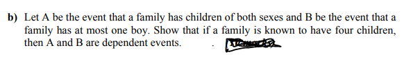 b) Let A be the event that a family has children of both sexes and B be the event that a
family has at most one boy. Show that if a family is known to have four children,
then A and B are dependent events.
