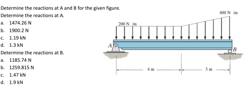 Determine the reactions at A and B for the given figure.
400 N /m
Determine the reactions at A.
a. 1474.26 N
200 N /m
b. 1900.2 N
с.
1.19 kN
d. 1.3 kN
A
Determine the reactions at B.
а.
1185.74 N
b. 1259.815 N
4 m
3 m
с.
1.47 kN
d. 1.9 kN
