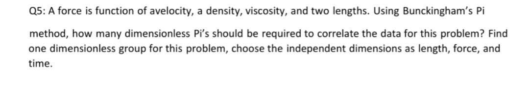Q5: A force is function of avelocity, a density, viscosity, and two lengths. Using Bunckingham's Pi
method, how many dimensionless Pi's should be required to correlate the data for this problem? Find
one dimensionless group for this problem, choose the independent dimensions as length, force, and
time.