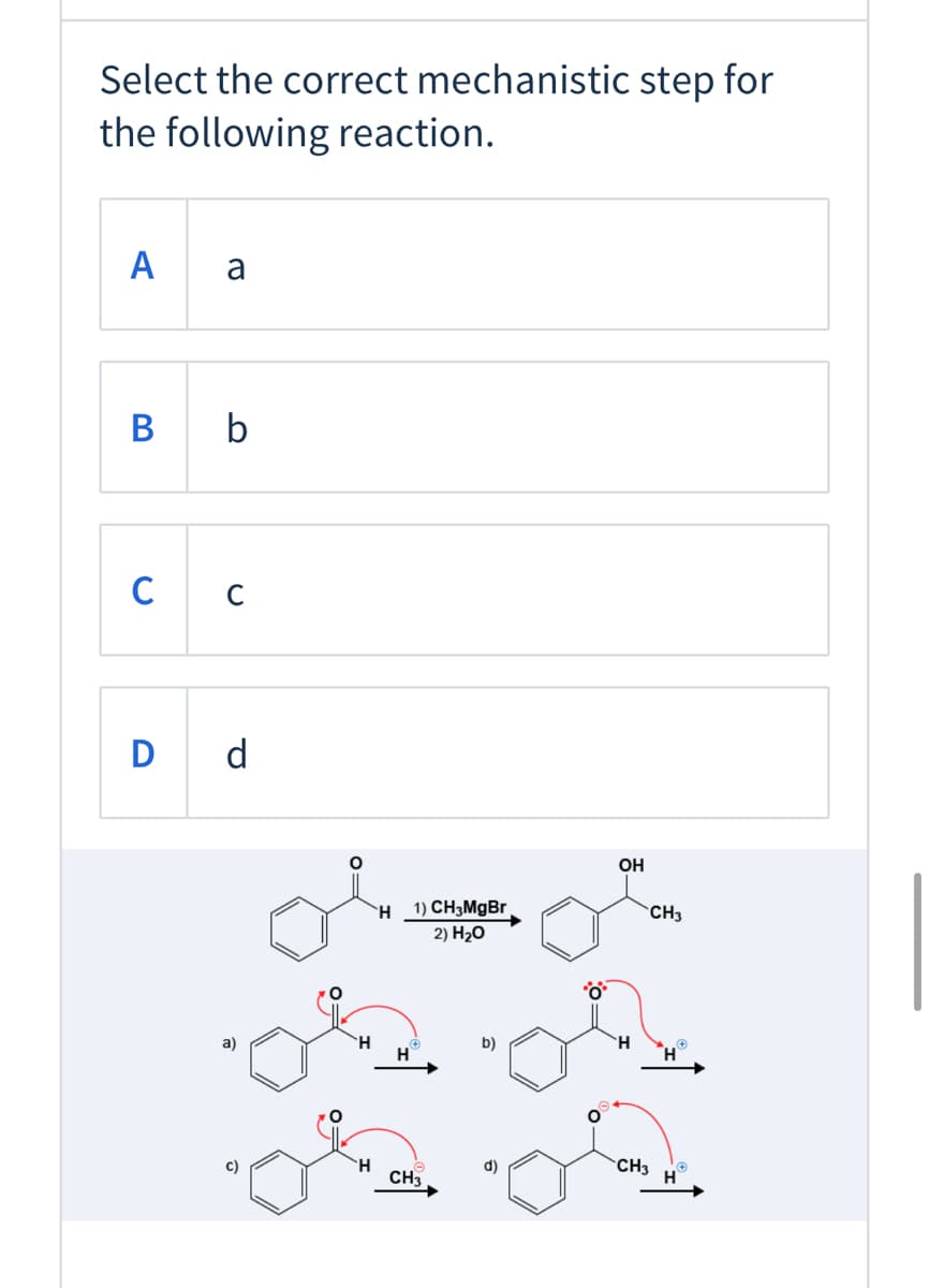 Select the correct mechanistic step for
the following reaction.
A a
B b
C
D d
OH
`H_1) CH3MGB.
2) H20
CH3
H.
H.
a)
b)
H
H.
d)
CH3
CH3
