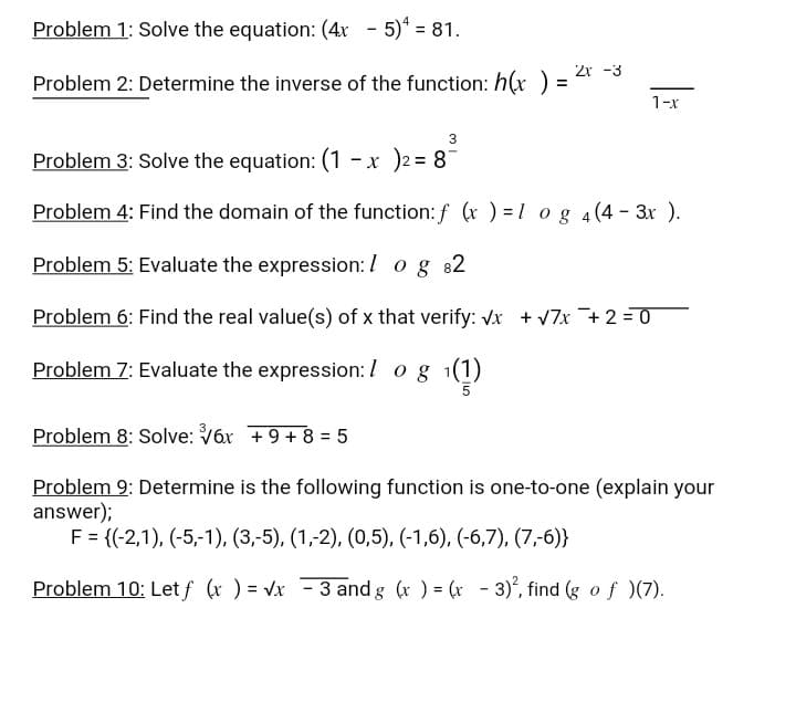 Problem 1: Solve the equation: (4x - 5)* = 81.
%3D
2r -3
Problem 2: Determine the inverse of the function: h(x )
1-x
3
Problem 3: Solve the equation: (1 -x )2 = 8
Problem 4: Find the domain of the function: f ( ) = 1 og 4(4- 3r ).
Problem 5: Evaluate the expression: / og 82
Problem 6: Find the real value(s) of x that verify: vx + v7x +2 =0
Problem 7: Evaluate the expression: / og 1(1)
Problem 8: Solve: V6x +9+8 = 5
Problem 9: Determine is the following function is one-to-one (explain your
answer);
F = {(-2,1), (-5,-1), (3,-5), (1,-2), (0,5), (-1,6), (-6,7), (7,-6)}
Problem 10: Let f (x ) = Vx 3 and g (r ) = (x - 3), find (g of )(7).
%3D
