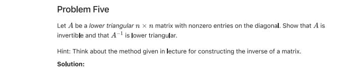 Problem Five
Let A be a lower triangular n x n matrix with nonzero entries on the diagonal. Show that A is
invertible and that A- is lower triangular.
Hint: Think about the method given in lecture for constructing the inverse of a matrix.
Solution:
