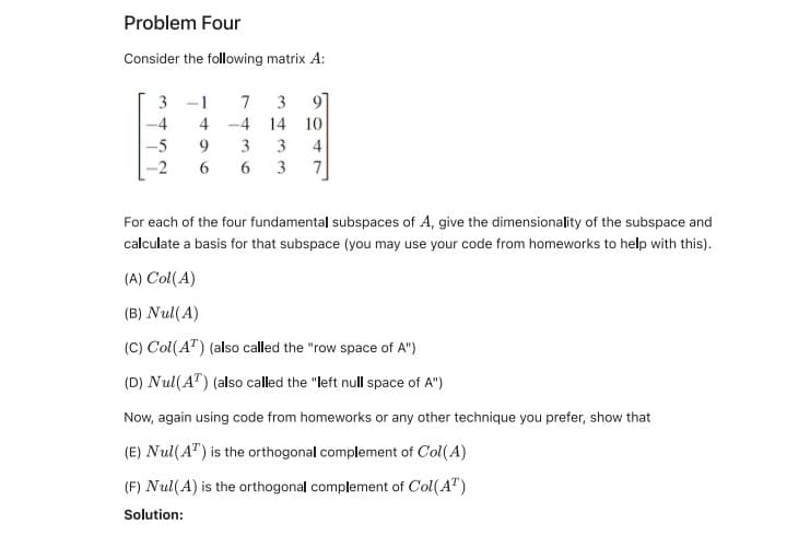Problem Four
Consider the following matrix A:
3 -1
7
3
97
-4
4 -4
14 10
-5
9.
3
3
4
-2
6
6
3
7
For each of the four fundamental subspaces of A, give the dimensionality of the subspace and
calculate a basis for that subspace (you may use your code from homeworks to help with this).
(A) Col(A)
(B) Nul(A)
(C) Col(A") (also called the "row space of A")
(D) Nul(A") (also called the "left null space of A")
Now, again using code from homeworks or any other technique you prefer, show that
(E) Nul(A") is the orthogonal complement of Col( A)
(F) Nul(A) is the orthogonal complement of Col(A")
Solution:
