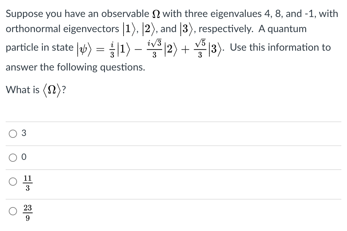 Suppose you have an observable N with three eigenvalues 4, 8, and -1, with
orthonormal eigenvectors 1), 2), and 3), respectively. A quantum
particle in state |) = 11) –
iv3
2) + |3). Use this information to
answer the following questions.
What is (2)?
3
11
3
23
9
