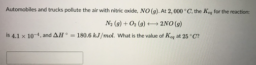 Automobiles and trucks pollute the air with nitric oxide, NO (9). At 2, 000 °C. the Keg for the reaction:
N2 (9) + O2 (9) 2NO (9)
is 4.1 x 10-4, and AH° = 180.6 kJ/mol. What is the value of Keg at 25 °C?
