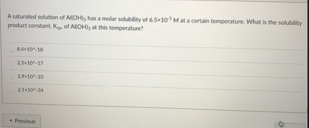 A saturated solution of Al(OH); has a molar solubility of 6.5×10°$ M at a certain temperature. What is the solubility
product constant, Kg. of Al(OH)3 at this temperature?
8.4x10^-18
2.5x10^-17
1.9x10^-33
2.1x10^-34
• Previous
