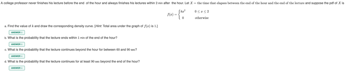 A college professor never finishes his lecture before the end of the hour and always finishes his lectures within 2 min after the hour. Let X = the time that elapses between the end of the hour and the end of the lecture and suppose the pdf of X is
kx?
0 < x < 2
f(x):
otherwise
a. Find the value of k and draw the corresponding density curve. [Hint: Total area under the graph of f(x) is 1.]
ANSWER I
b. What is the probability that the lecture ends within 1 min of the end of the hour?
ANSWER I
c. What is the probability that the lecture continues beyond the hour for between 60 and 90 sec?
ANSWER I
d. What is the probability that the lecture continues for at least 90 sec beyond the end of the hour?
ANSWER I

