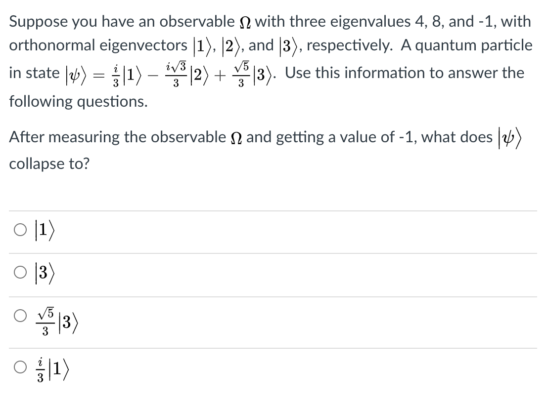 Suppose you have an observable N with three eigenvalues 4, 8, and -1, with
orthonormal eigenvectors |1), 2), and |3), respectively. A quantum particle
in state |) = 1) – |2) + |3). Use this information to answer the
following questions.
After measuring the observable N and getting a value of -1, what does )
collapse to?
이1}
O 13)
|3)
3
O 1)

