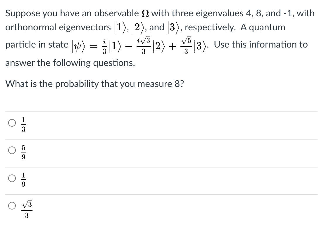 Suppose you have an observable N with three eigenvalues 4, 8, and -1, with
orthonormal eigenvectors |1), 2), and 3), respectively. A quantum
particle in state |) = |1) –
iv3
*|2) + 3). Use this information to
V5
3
answer the following questions.
What is the probability that you measure 8?
3
V3
3
