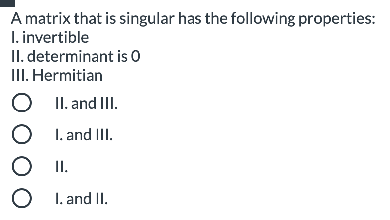 A matrix that is singular has the following properties:
I. invertible
II. determinant is O
III. Hermitian
O II. and III.
I. and III.
O II.
O I. and II.
