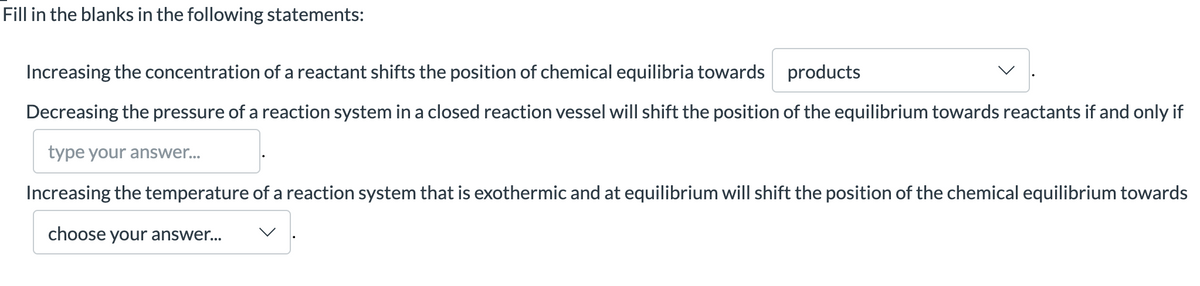 Fill in the blanks in the following statements:
Increasing the concentration of a reactant shifts the position of chemical equilibria towards products
Decreasing the pressure of a reaction system in a closed reaction vessel will shift the position of the equilibrium towards reactants if and only if
type your answer...
Increasing the temperature of a reaction system that is exothermic and at equilibrium will shift the position of the chemical equilibrium towards
choose your answer...
