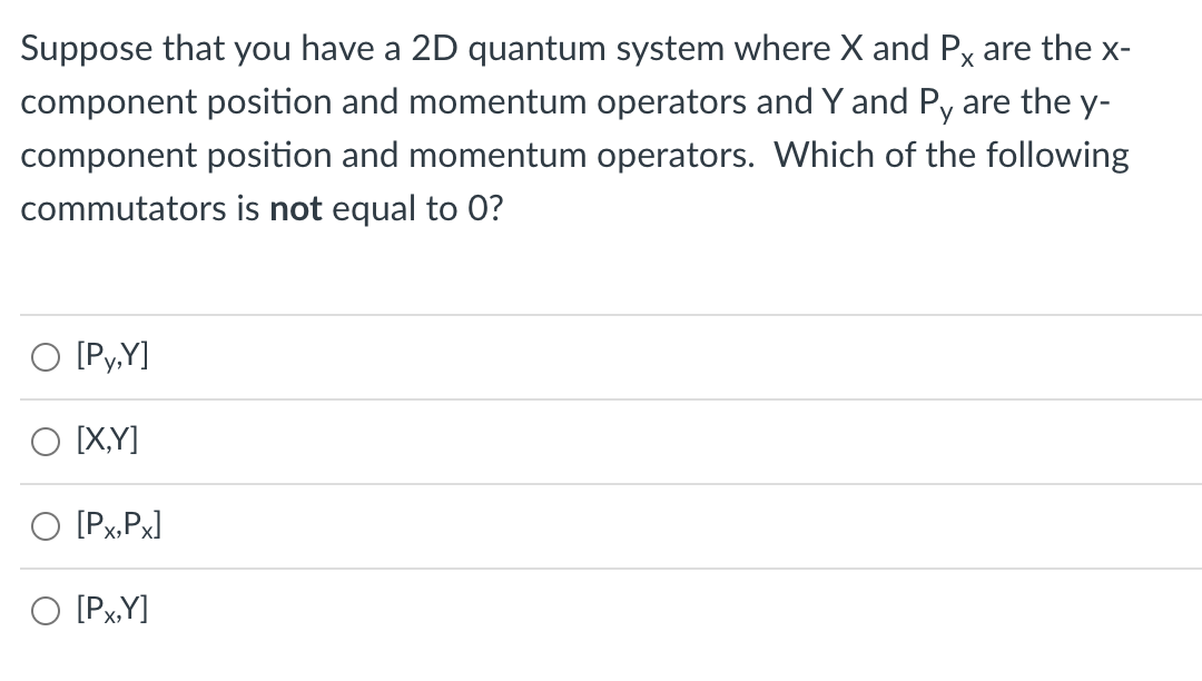 Suppose that you have a 2D quantum system where X and Px are the x-
component position and momentum operators and Y and Py are the y-
component position and momentum operators. Which of the following
commutators is not equal to 0?
[Py,Y]
O IX,Y]
O [Px,Px]
O [PxY]

