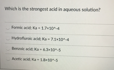 Which is the strongest acid in aqueous solution?
Formic acid; Ka = 1.7×10^-4
Hydrofluroic acid; Ka = 7.1×10^-4
Benzoic acid; Ka = 6.3×10^-5
%3D
Acetic acid; Ka = 1.8×10^-5
