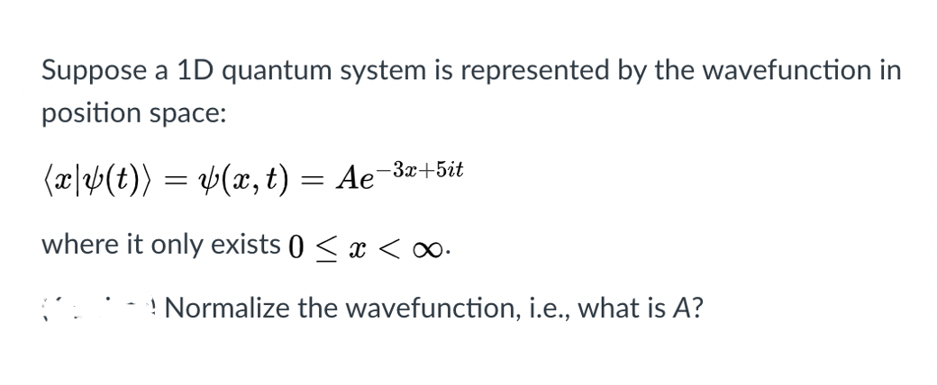 Suppose a 1D quantum system is represented by the wavefunction in
position space:
(æ|2>(t)) = b(x, t) = Ae
-3x+5it
where it only exists () < x <
! Normalize the wavefunction, i.e., what is A?
