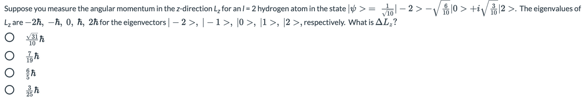 Suppose you measure the angular momentum in the z-direction L, for an /= 2 hydrogen atom in the state | >
2 >
|0 > +i/ |2 >. The eigenvalues of
%3D
V10
10
Lz are – 2h, -ħ, 0, ħ, 2ħfor the eigenvectors | – 2 >, |– 1>, |0 >, |1 >, |2 >, respectively. What is AL,?
V31
10
7
19
25

