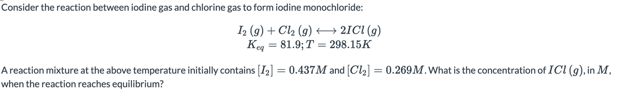 Consider the reaction between iodine gas and chlorine gas to form iodine monochloride:
I2 (g) + Cl2 (g) 2ICI (g)
Keg
81.9; T = 298.15K
A reaction mixture at the above temperature initially contains [I2] = 0.437M and [Cl2] = 0.269M.What is the concentration of ICI (g), in M,
when the reaction reaches equilibrium?
