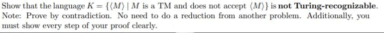 Show that the language K = {(M) | M is a TM and does not accept (M)} is not Turing-recognizable.
Note: Prove by contradiction. No need to do a reduction from another problem. Additionally, you
must show every step of your proof clearly.