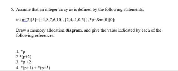 5. Assume that an integer array m is defined by the following statements:
int m[2][5]={{1,8,7,6,10), (2,4,-1,0.5}}. *p=&m[0][0];
Draw a memory allocation diagram, and give the value indicated by each of the
following references:
1. *p
2.*(p+2)
3. *p +2
4. *(p+1) + *(p+5)