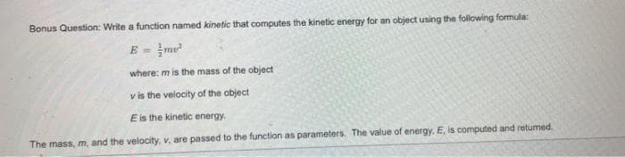 Bonus Question: Write a function named kinetic that computes the kinetic energy for an object using the following formula:
E=
me²
where: m is the mass of the object
v is the velocity of the object
E is the kinetic energy.
The mass, m, and the velocity, v, are passed to the function as parameters. The value of energy. E, is computed and returned.
