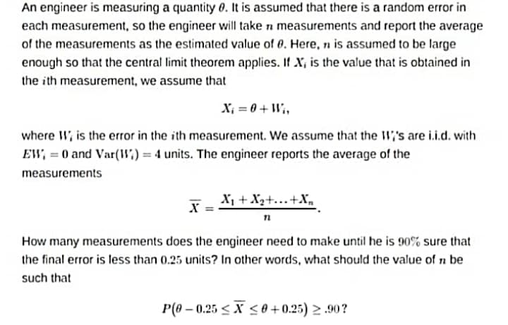 An engineer is measuring a quantity 0. It is assumed that there is a random error in
each measurement, so the engineer will take n measurements and report the average
of the measurements as the estimated value of 0. Here, n is assumed to be large
enough so that the central limit theorem applies. If X, is the value that is obtained in
the ith measurement, we assume that
X; = 0 + W,,
where W, is the error in the ith measurement. We assume that the W,'s are i.i.d. with
EW, = 0 and Var(") = 4 units. The engineer reports the average of the
measurements
X, + X2+..+X,
X =
How many measurements does the engineer need to make until he is 90% sure that
the final error is less than 0.25 units? In other words, what should the value of n be
such that
P(0 – 0.25 < X < 0 + 0.25) > .90?
