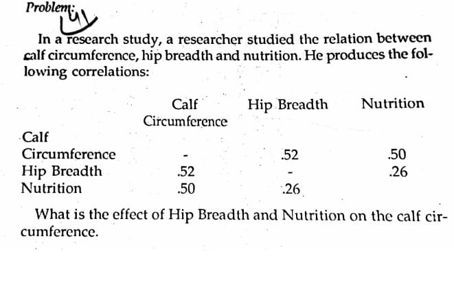 Problem;
In a research study, a researcher studied the relation between
calf circumference, hip breadth and nutrition. He produces the fol-
lowing correlations:
Calf
Hip Breadth
Nutrition
Circumference
Calf
Circumference
Hip Breadth
Nutrition
.50
.26
.52
.52
.50
.26.
What is the effect of Hip Breadth and Nutrition on the calf cir-
cumference.
