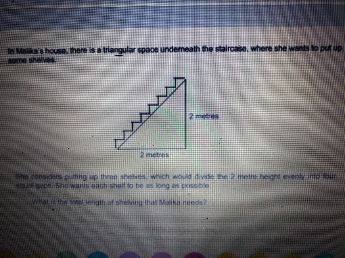 In Malika's house, there is a triangular space undemeath the staircase, where she wants to put up
Come shelves.
2 metres
2 metres
She considers putting up three shelves, which would divide me 2 metre neight.evenly into four
equal gaps. She wants each shelf to be as long as possiblo.
What is the total length of shelving that Malika needs?
