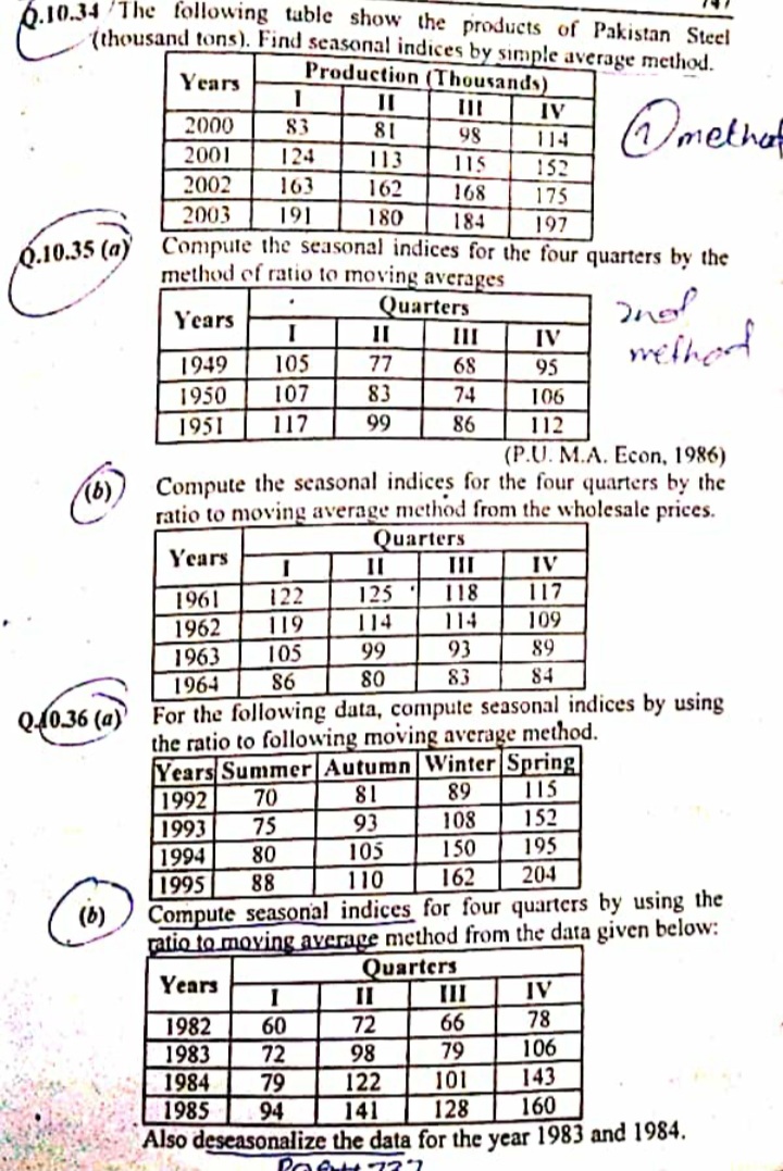 6.10.34 The following table show the products of Pakistan Steel
tthousand tons). Find seasonal indices by sinmple average method.
Production (Thousands)
Years
II
IV
2000
83
81
98
114
2001
124
113
115
152
2002
163
162
168
175
2003
191
180
184
197
Compute the seasonal indices for the four quarters by the
method of ratio to moving averages
Q.10.35 (a)
Quarters
Years
II
III
IV
melhed
1949
105
77
68
95
1950
107
83
74
106
1951
117
99
86
112
(P.U. M.A. Econ, 1986)
Compute the seasonal indices for the four quarters by the
ratio to moving average method from the wholesale prices.
Quarters
II
(b)
Years
II
IV
122
125
118
117
1961
1962
1963
1964
119
114
114
109
99
93
89
105
86
80
83
84
Q(036 (a)' For the following data, compute seasonal indices by using
the ratio to following moving average method.
Years Summer Autumn Winter|Spring|
115
152
18
93
1992
70
89
1993
75
108
105
150
195
1994
1995
80
88
110
162
204
Compute seasonal indices for four quarters by using the
ratio to moving average method from the data given below:
Quarters
II
(b)
Years
IV
II
72
66
78
1982
1983
60
72
98
79
106
143
160
101
1984
1985
Also deseasonalize the data for the year 1983 and 1984.
79
94
122
141
128
