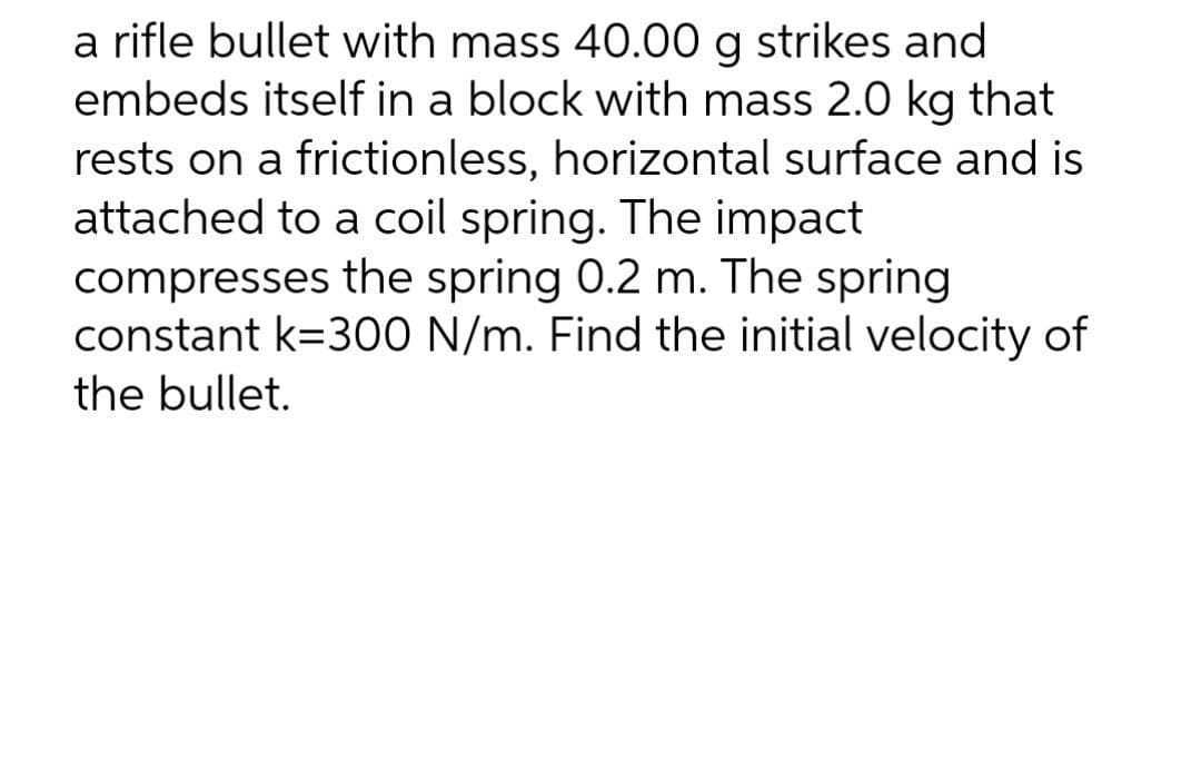 a rifle bullet with mass 40.00 g strikes and
embeds itself in a block with mass 2.0 kg that
rests on a frictionless, horizontal surface and is
attached to a coil spring. The impact
compresses the spring 0.2 m. The spring
constant k=300 N/m. Find the initial velocity of
the bullet.
