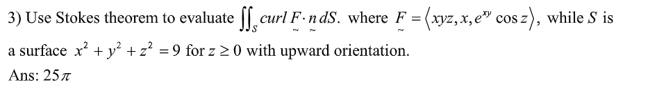 3) Use Stokes theorem to evaluate
a surface x² + y² + z² = 9 for z ≥ 0 with upward orientation.
Ans: 257
curl F.nds. where F = (xyz,.x, e* cos z), while S is