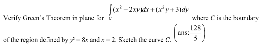 [(x² − 2xy)dx + (x²y + 3)dy
ans:
Verify Green's Theorem in plane for c
of the region defined by y² = 8x and x = 2. Sketch the curve C.
where C is the boundary
128
5
