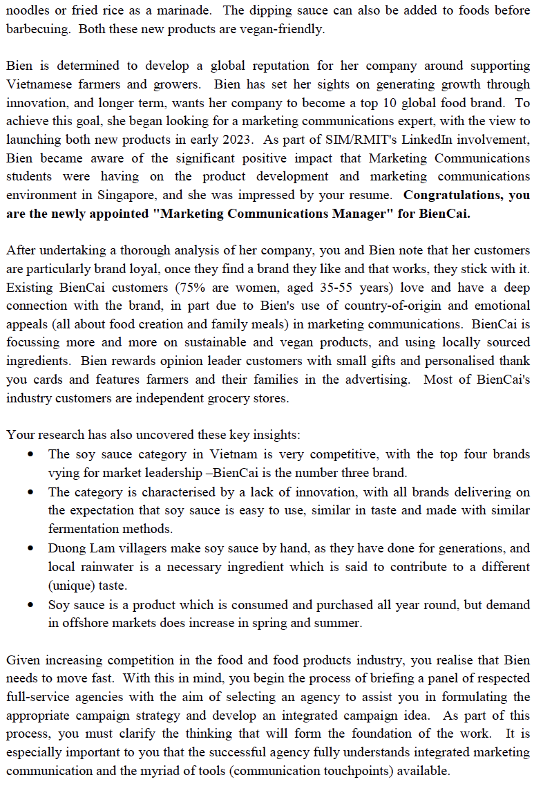 noodles or fried rice as a marinade. The dipping sauce can also be added to foods before
barbecuing. Both these new products are vegan-friendly.
Bien is determined to develop a global reputation for her company around supporting
Vietnamese farmers and growers. Bien has set her sights on generating growth through
innovation, and longer term, wants her company to become a top 10 global food brand. To
achieve this goal, she began looking for a marketing communications expert, with the view to
launching both new products in early 2023. As part of SIM/RMIT's LinkedIn involvement,
Bien became aware of the significant positive impact that Marketing Communications
students were having on the product development and marketing communications
environment in Singapore, and she was impressed by your resume. Congratulations, you
are the newly appointed "Marketing Communications Manager" for BienCai.
After undertaking a thorough analysis of her company, you and Bien note that her customers
are particularly brand loyal, once they find a brand they like and that works, they stick with it.
Existing BienCai customers (75% are women, aged 35-55 years) love and have a deep
connection with the brand, in part due to Bien's use of country-of-origin and emotional
appeals (all about food creation and family meals) in marketing communications. BienCai is
focussing more and more on sustainable and vegan products, and using locally sourced
ingredients. Bien rewards opinion leader customers with small gifts and personalised thank
you cards and features farmers and their families in the advertising. Most of BienCai's
industry customers are independent grocery stores.
Your research has also uncovered these key insights:
The soy sauce category in Vietnam is very competitive, with the top four brands
vying for market leadership -BienCai is the number three brand.
The category is characterised by a lack of innovation, with all brands delivering on
the expectation that soy sauce is easy to use, similar in taste and made with similar
fermentation methods.
●
Duong Lam villagers make soy sauce by hand, as they have done for generations, and
local rainwater is a necessary ingredient which is said to contribute to a different
(unique) taste.
Soy sauce a product which is consumed and purchased all year round, but demand
in offshore markets does increase in spring and summer.
Given increasing competition in the food and food products industry, you realise that Bien
needs to move fast. With this in mind, you begin the process of briefing a panel of respected
full-service agencies with the aim of selecting an agency to assist you in formulating the
appropriate campaign strategy and develop an integrated campaign idea. As part of this
process, you must clarify the thinking that will form the foundation of the work. It is
especially important to you that the successful agency fully understands integrated marketing
communication and the myriad of tools (communication touchpoints) available.