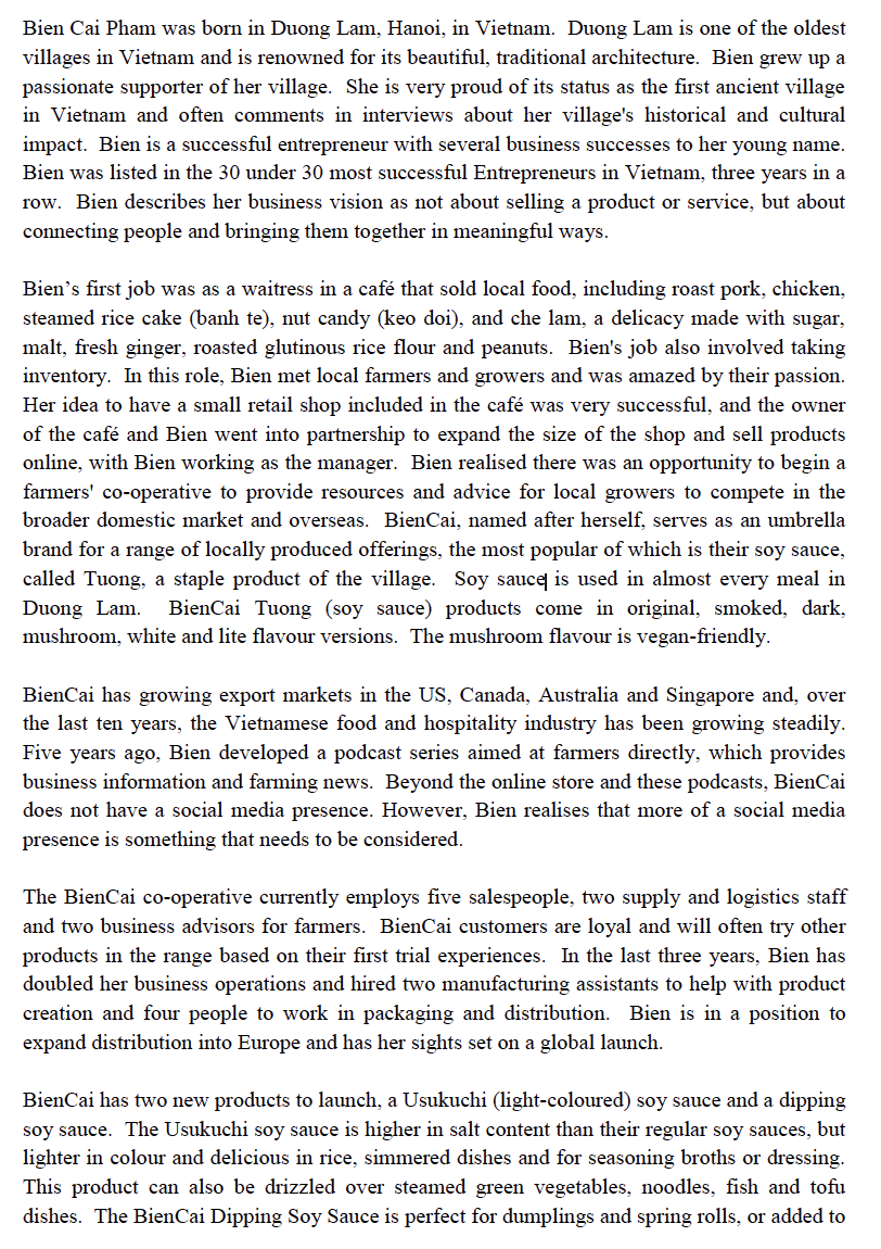 Bien Cai Pham was born in Duong Lam, Hanoi, in Vietnam. Duong Lam is one of the oldest
villages in Vietnam and is renowned for its beautiful, traditional architecture. Bien grew up a
passionate supporter of her village. She is very proud of its status as the first ancient village
in Vietnam and often comments in interviews about her village's historical and cultural
impact. Bien is a successful entrepreneur with several business successes to her young name.
Bien was listed in the 30 under 30 most successful Entrepreneurs in Vietnam, three years in a
row. Bien describes her business vision as not about selling a product or service, but about
connecting people and bringing them together in meaningful ways.
Bien's first job was as a waitress in a café that sold local food, including roast pork, chicken,
steamed rice cake (banh te), nut candy (keo doi), and che lam, a delicacy made with sugar,
malt, fresh ginger, roasted glutinous rice flour and peanuts. Bien's job also involved taking
inventory. In this role, Bien met local farmers and growers and was amazed by their passion.
Her idea to have a small retail shop included in the café was very successful, and the owner
of the café and Bien went into partnership to expand the size of the shop and sell products
online, with Bien working as the manager. Bien realised there was an opportunity to begin a
farmers' co-operative to provide resources and advice for local growers to compete in the
broader domestic market and overseas. BienCai, named after herself, serves as an umbrella
brand for a range of locally produced offerings, the most popular of which is their soy sauce,
called Tuong, a staple product of the village. Soy sauce is used in almost every meal in
Duong Lam. BienCai Tuong (soy sauce) products come in original, smoked, dark,
mushroom, white and lite flavour versions. The mushroom flavour is vegan-friendly.
BienCai has growing export markets in the US, Canada, Australia and Singapore and, over
the last ten years, the Vietnamese food and hospitality industry has been growing steadily.
Five years ago, Bien developed a podcast series aimed at farmers directly, which provides
business information and farming news. Beyond the online store and these podcasts, BienCai
does not have a social media presence. However, Bien realises that more of a social media
presence is something that needs to be considered.
The BienCai co-operative currently employs five salespeople, two supply and logistics staff
and two business advisors for farmers. BienCai customers are loyal and will often try other
products in the range based on their first trial experiences. In the last three years, Bien has
doubled her business operations and hired two manufacturing assistants to help with product
creation and four people to work in packaging and distribution. Bien is in a position to
expand distribution into Europe and has her sights set on a global launch.
BienCai has two new products to launch, a Usukuchi (light-coloured) soy sauce and a dipping
soy sauce. The Usukuchi soy sauce is higher in salt content than their regular soy sauces, but
lighter in colour and delicious in rice, simmered dishes and for seasoning broths or dressing.
This product can also be drizzled over steamed green vegetables, noodles, fish and tofu
dishes. The BienCai Dipping Soy Sauce is perfect for dumplings and spring rolls, or added to
