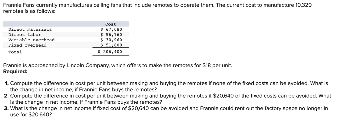 Frannie Fans currently manufactures ceiling fans that include remotes to operate them. The current cost to manufacture 10,320
remotes is as follows:
Direct materials
Direct labor
Variable overhead
Fixed overhead
Total
Cost
$ 67,080
$ 56,760
$ 30,960
$ 51,600
$ 206,400
Frannie is approached by Lincoln Company, which offers to make the remotes for $18 per unit.
Required:
1. Compute the difference in cost per unit between making and buying the remotes if none of the fixed costs can be avoided. What is
the change in net income, if Frannie Fans buys the remotes?
2. Compute the difference in cost per unit between making and buying the remotes if $20,640 of the fixed costs can be avoided. What
is the change in net income, if Frannie Fans buys the remotes?
3. What is the change in net income if fixed cost of $20,640 can be avoided and Frannie could rent out the factory space no longer in
use for $20,640?