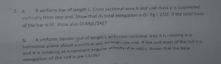 2. a,
A uniform bar of length L Cross sectional area A and unit mass p is suspended,
vertically from one end. Show that its total elongation is O= Pg L 2/2E. If the total mass
of the bar is M. show also O-MgL/2AE?
A uniform slender rod of length Land cross-sectional area A is rotating in a
b.
horizontal plane about a vertical axis through one end, If the unit mass of the rod is p.
and it is rotating at a constant angular veldaty df w rad/s. shows that the total
elongation of the rod is pw L3/3E?
