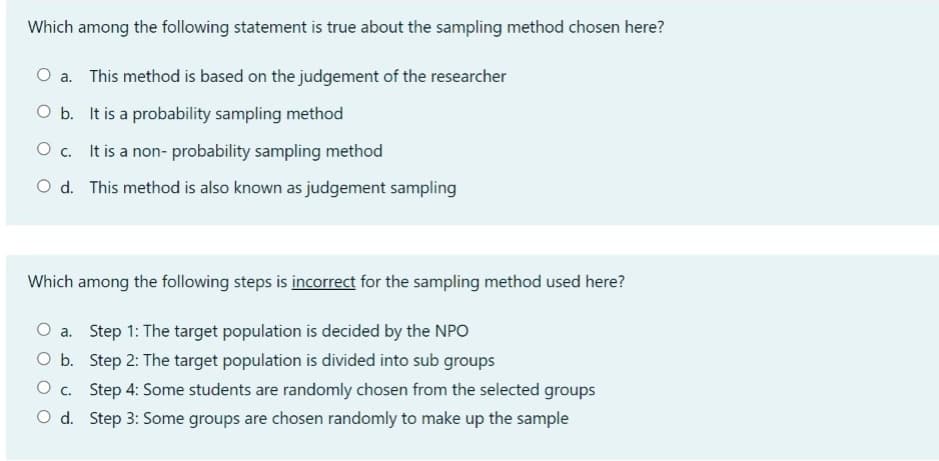 Which among the following statement is true about the sampling method chosen here?
O a. This method is based on the judgement of the researcher
O b. It is a probability sampling method
O c. It is a non- probability sampling method
O d. This method is also known as judgement sampling
Which among the following steps is incorrect for the sampling method used here?
O a. Step 1: The target population is decided by the NPO
O b. Step 2: The target population is divided into sub groups
O c. Step 4: Some students are randomly chosen from the selected groups
O d. Step 3: Some groups are chosen randomly to make up the sample
