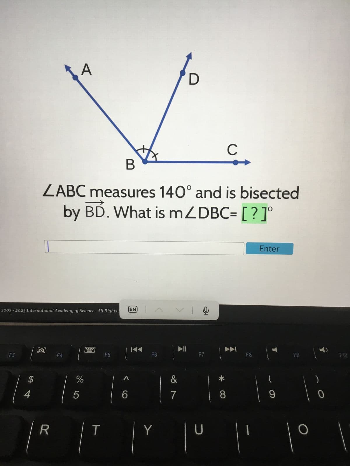 F3
2003 - 2023 International Academy of Science. All Rights.
$
B
ZABC measures 140° and is bisected
by BD. What is mZDBC= [?]°
(o)
A
R
F4
T
F5
T
EN |^
AVI
F6
%
15 16 17
VIO
Y
F7
с
8
U
F8
' "'
Enter
(
9
F9
F10
l' 1⁰ 1