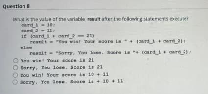 Question 8
What is the value of the variable result after the following statements execute?
card 1- 10:
card 2- 11:
if (card 1 + card 2- 21)
result - "You win! Your soore is " + (card 1 + card 2):
else
result - "Sorry, You lose. Score is "+ (card 1 + card 2)
You win! Your score is 21
Sorry, You lose. Score is 21
You win! Your score is 10 +11
Sorry, You lose. Score is + 10 + 11
