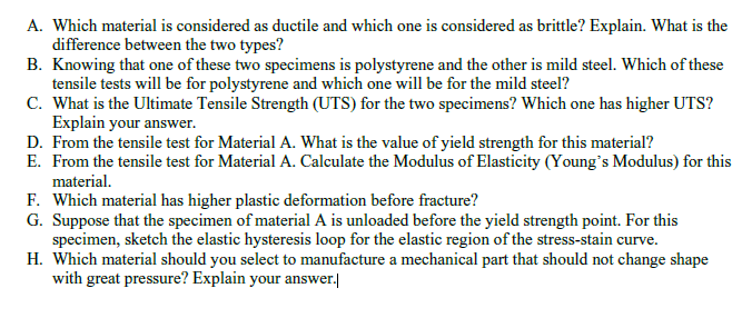 A. Which material is considered as ductile and which one is considered as brittle? Explain. What is the
difference between the two types?
B. Knowing that one of these two specimens is polystyrene and the other is mild steel. Which of these
tensile tests will be for polystyrene and which one will be for the mild steel?
C. What is the Ultimate Tensile Strength (UTS) for the two specimens? Which one has higher UTS?
Explain your answer.
D. From the tensile test for Material A. What is the value of yield strength for this material?
E. From the tensile test for Material A. Calculate the Modulus of Elasticity (Young's Modulus) for this
material.
F. Which material has higher plastic deformation before fracture?
G. Suppose that the specimen of material A is unloaded before the yield strength point. For this
specimen, sketch the elastic hysteresis loop for the elastic region of the stress-stain curve.
H. Which material should you select to manufacture a mechanical part that should not change shape
with great pressure? Explain your answer.|
