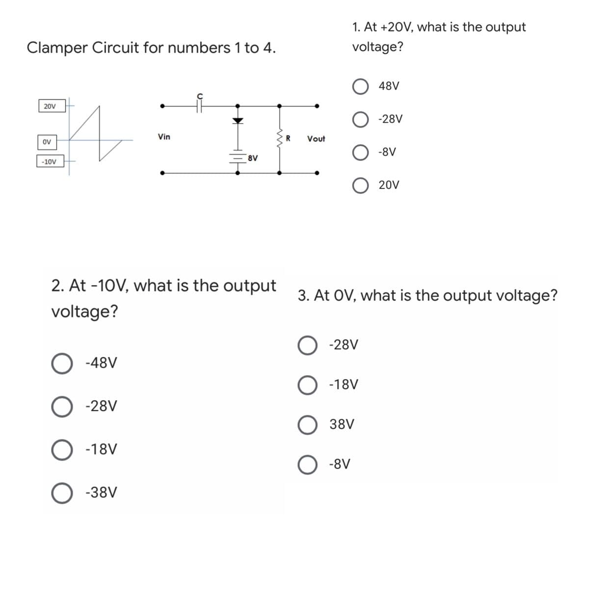 1. At +20V, what is the output
Clamper Circuit for numbers 1 to 4.
voltage?
48V
20V
O -28V
Vin
Vout
ov
-8V
8V
-10V
O 20V
2. At -10V, what is the output
3. At OV, what is the output voltage?
voltage?
-28V
-48V
O -18V
-28V
38V
-18V
-8V
-38V
