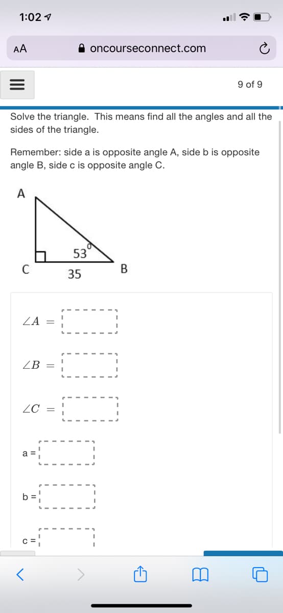 1:02 1
AA
A oncourseconnect.com
9 of 9
Solve the triangle. This means find all the angles and all the
sides of the triangle.
Remember: side a is opposite angle A, side b is opposite
angle B, side c is opposite angle C.
A
53
C
В
35
ZA =
ZB =
ZC =
a =
b =
c =
C =
