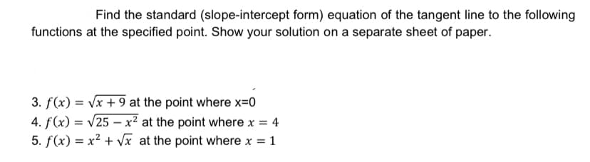 Find the standard (slope-intercept form) equation of the tangent line to the following
functions at the specified point. Show your solution on a separate sheet of paper.
3. f(x) = Vx + 9 at the point where x=0
4. f(x) = v25 – x² at the point where x = 4
5. f(x) = x² + Vx at the point where x =
1
