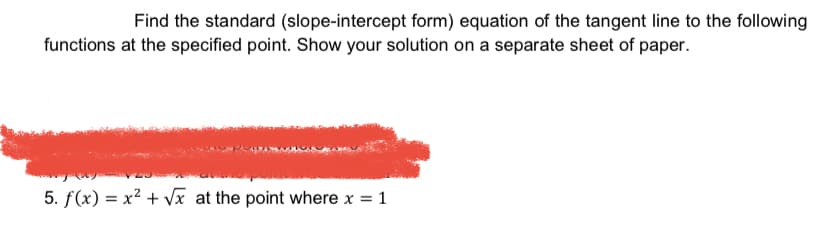 Find the standard (slope-intercept form) equation of the tangent line to the following
functions at the specified point. Show your solution on a separate sheet of paper.
5. f(x) = x² + Vx at the point where x = 1
